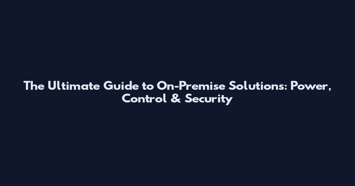 The Ultimate Guide to On-Premise Solutions: Power, Control & Security