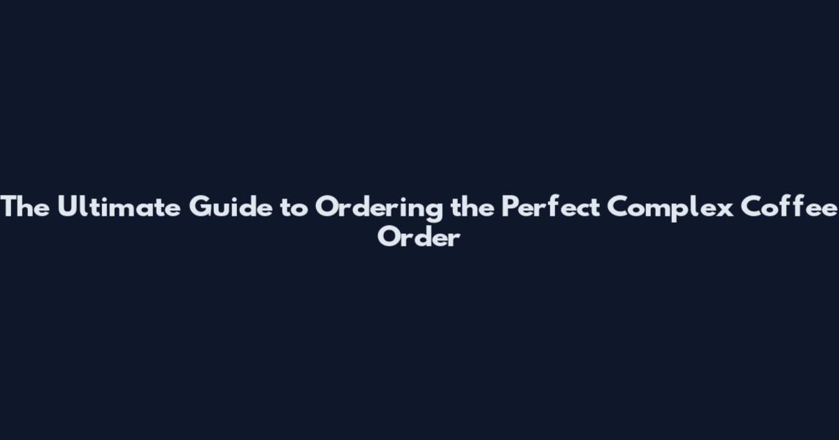 The Ultimate Guide to Ordering the Perfect Complex Coffee Order