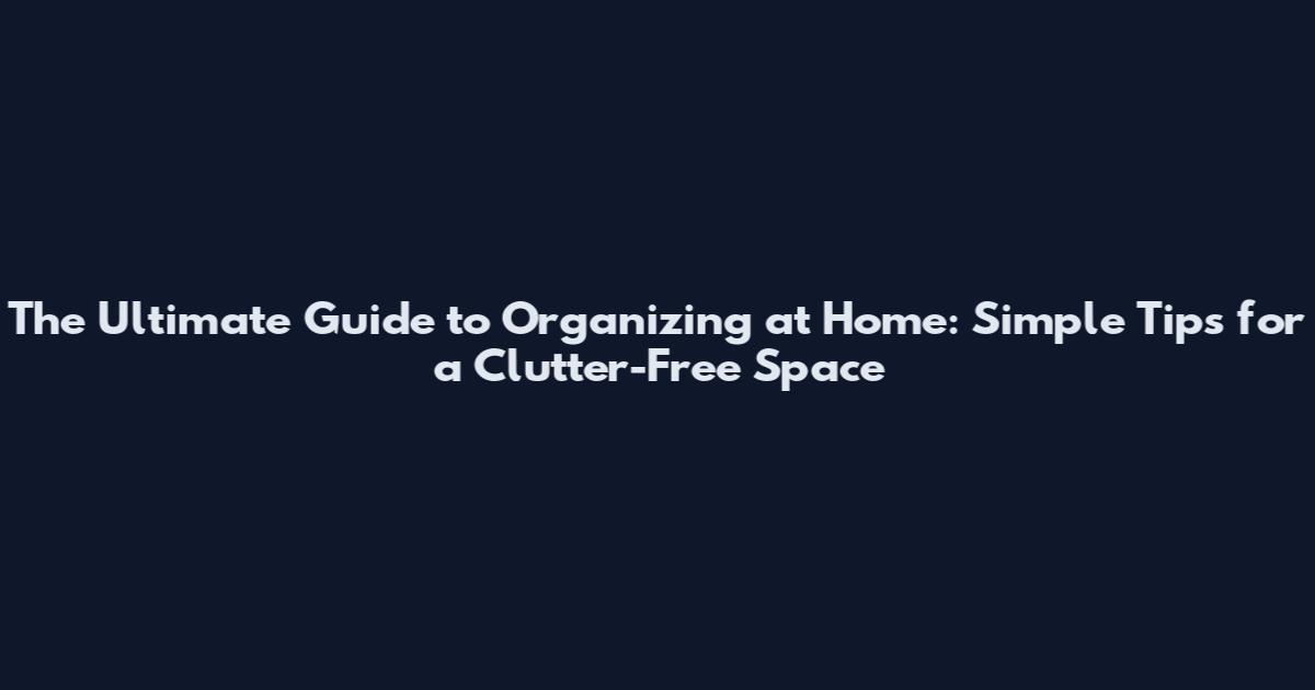 The Ultimate Guide to Organizing at Home: Simple Tips for a Clutter-Free Space
