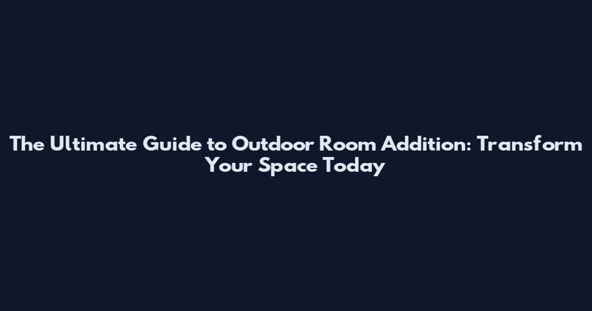 The Ultimate Guide to Outdoor Room Addition: Transform Your Space Today