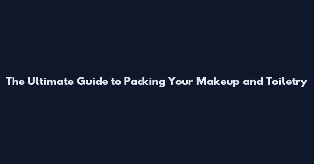 The Ultimate Guide to Packing Your Makeup and Toiletry