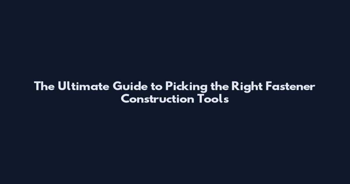 The Ultimate Guide to Picking the Right Fastener Construction Tools