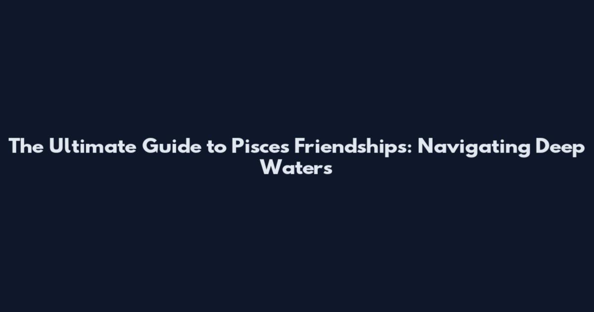 The Ultimate Guide to Pisces Friendships: Navigating Deep Waters