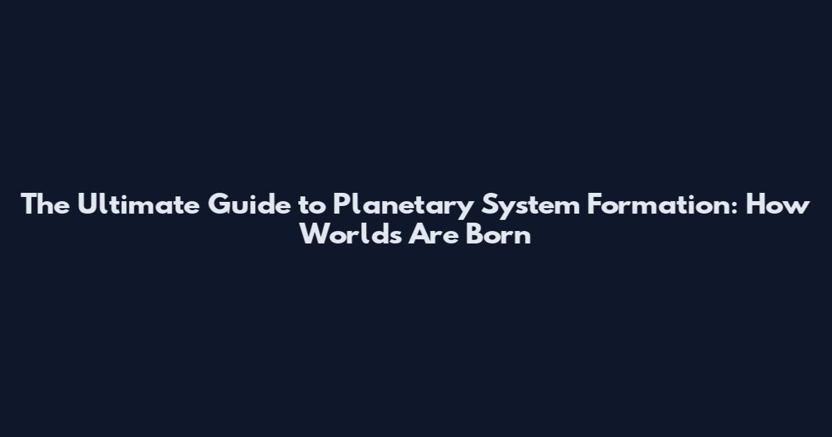 The Ultimate Guide to Planetary System Formation: How Worlds Are Born