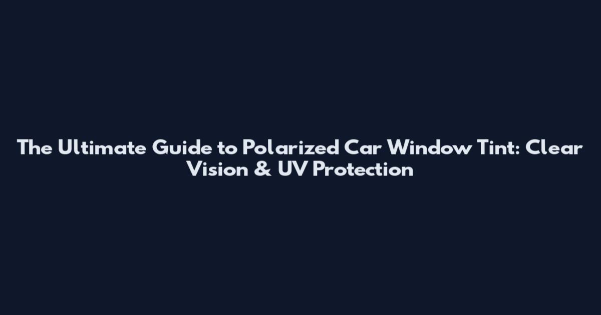 The Ultimate Guide to Polarized Car Window Tint: Clear Vision & UV Protection