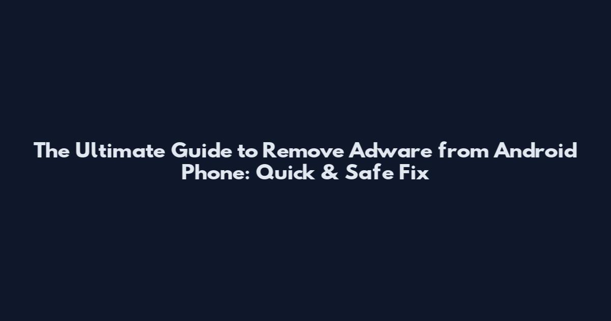 The Ultimate Guide to Remove Adware from Android Phone: Quick & Safe Fix