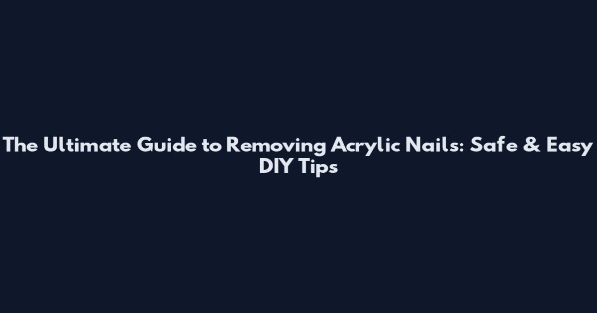 The Ultimate Guide to Removing Acrylic Nails: Safe & Easy DIY Tips