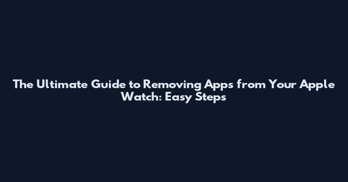 The Ultimate Guide to Removing Apps from Your Apple Watch: Easy Steps