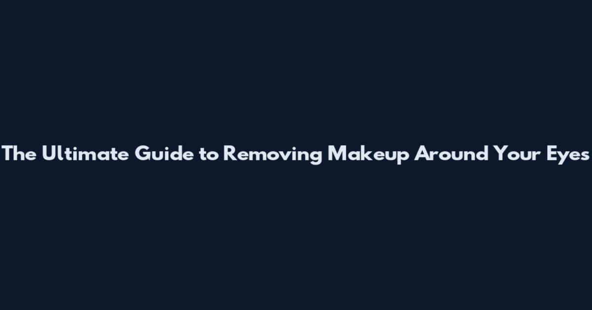 The Ultimate Guide to Removing Makeup Around Your Eyes