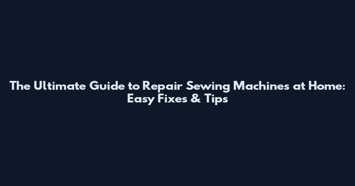 The Ultimate Guide to Repair Sewing Machines at Home: Easy Fixes & Tips