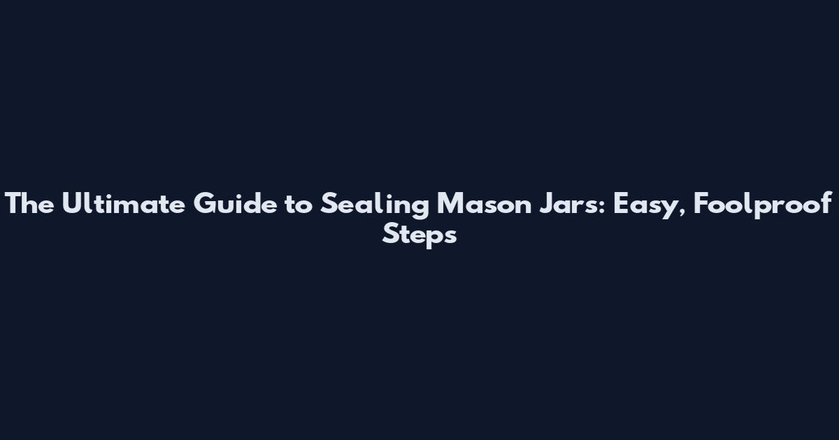 The Ultimate Guide to Sealing Mason Jars: Easy, Foolproof Steps
