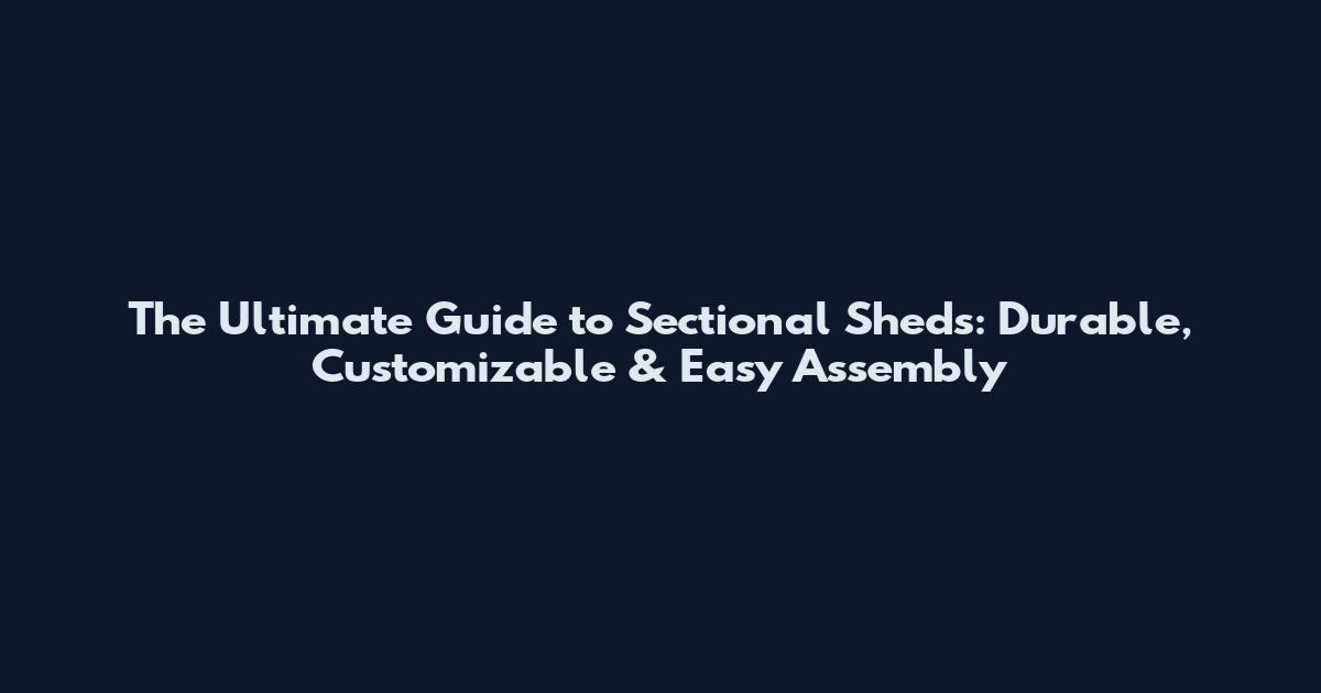 The Ultimate Guide to Sectional Sheds: Durable, Customizable & Easy Assembly