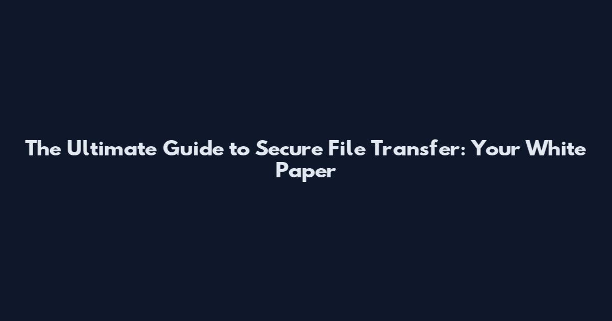 The Ultimate Guide to Secure File Transfer: Your White Paper