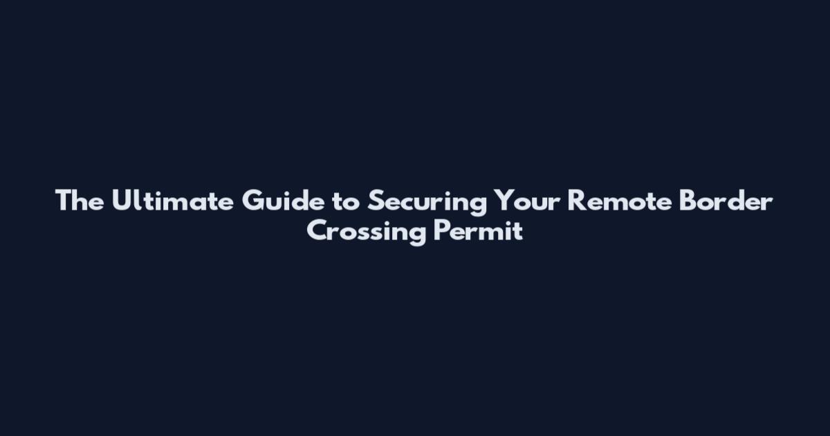 The Ultimate Guide to Securing Your Remote Border Crossing Permit