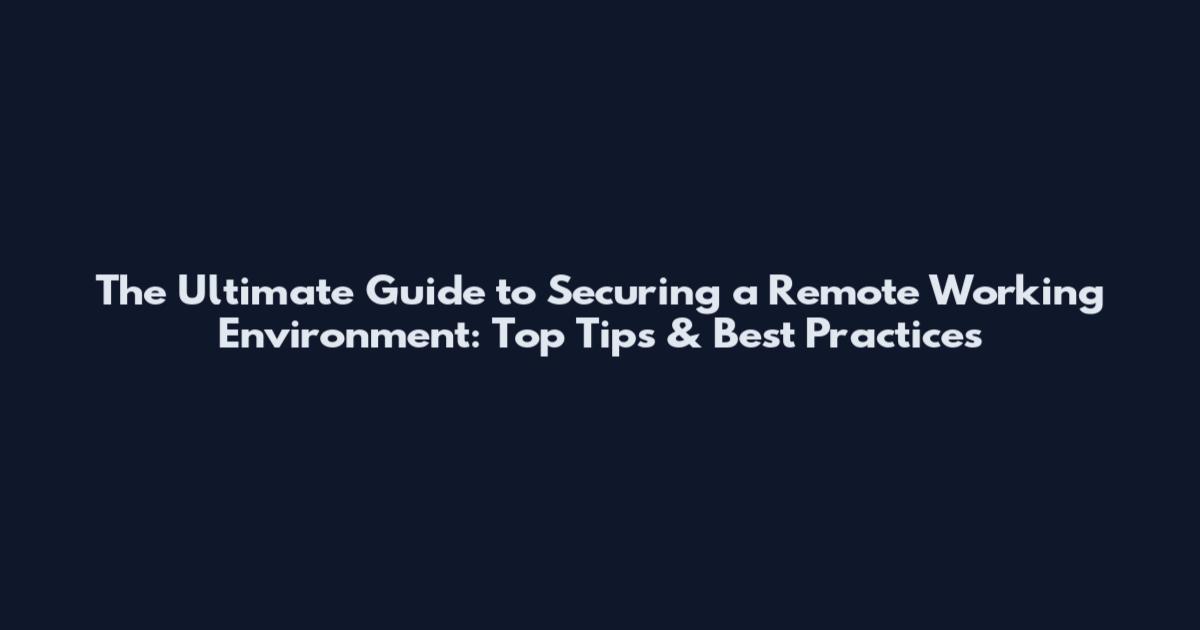 The Ultimate Guide to Securing a Remote Working Environment: Top Tips & Best Practices