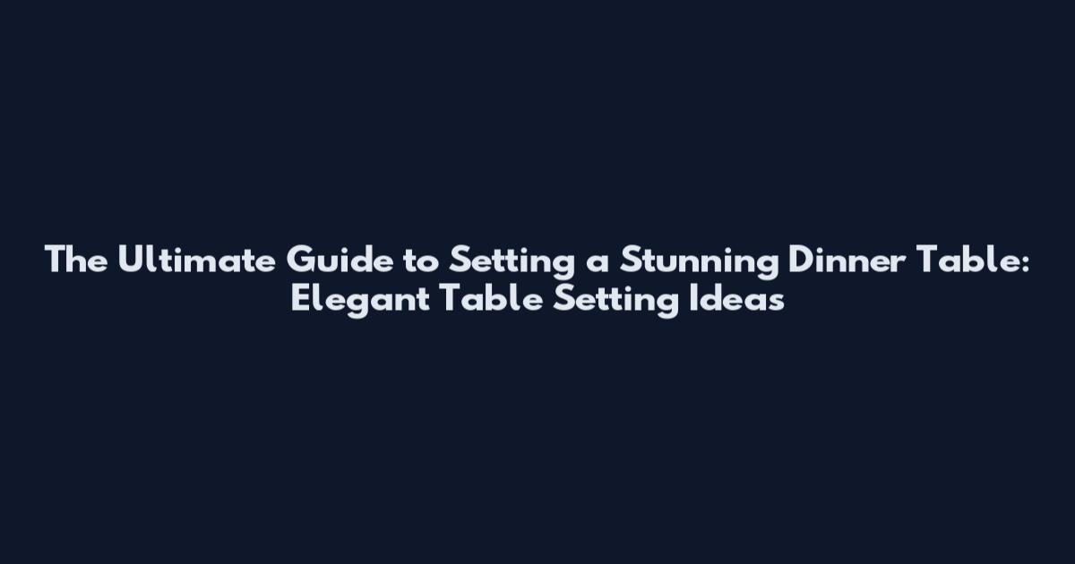 The Ultimate Guide to Setting a Stunning Dinner Table: Elegant Table Setting Ideas
