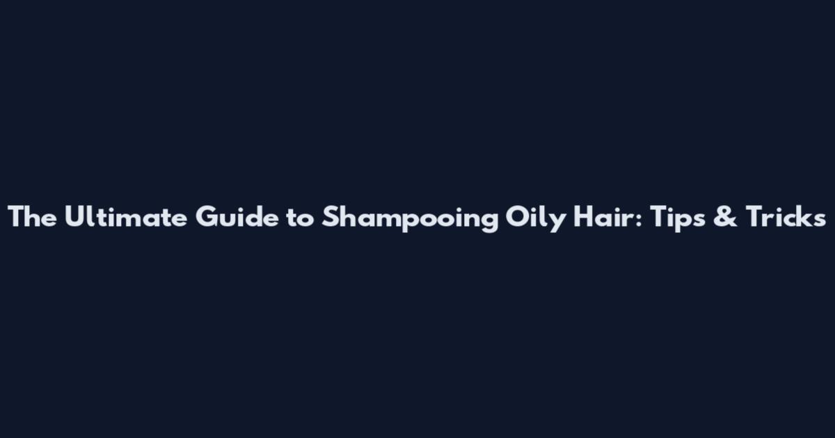 The Ultimate Guide to Shampooing Oily Hair: Tips & Tricks