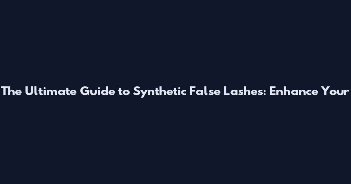 The Ultimate Guide to Synthetic False Lashes: Enhance Your