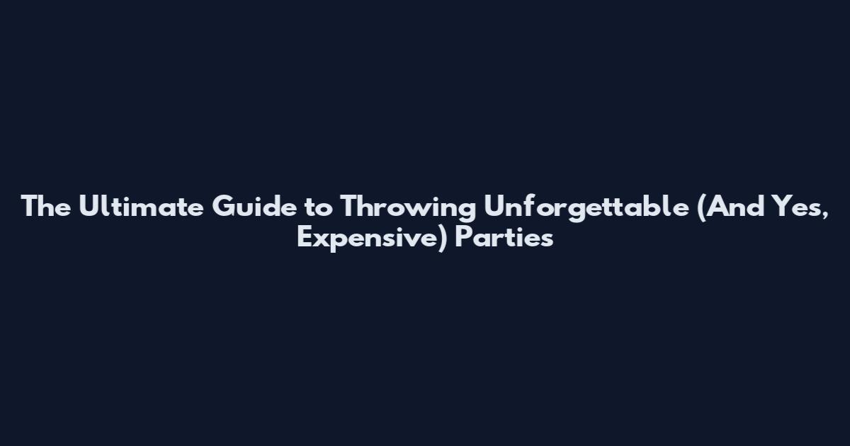The Ultimate Guide to Throwing Unforgettable (And Yes, Expensive) Parties