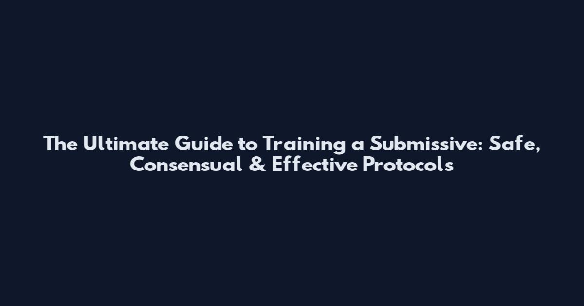 The Ultimate Guide to Training a Submissive: Safe, Consensual & Effective Protocols