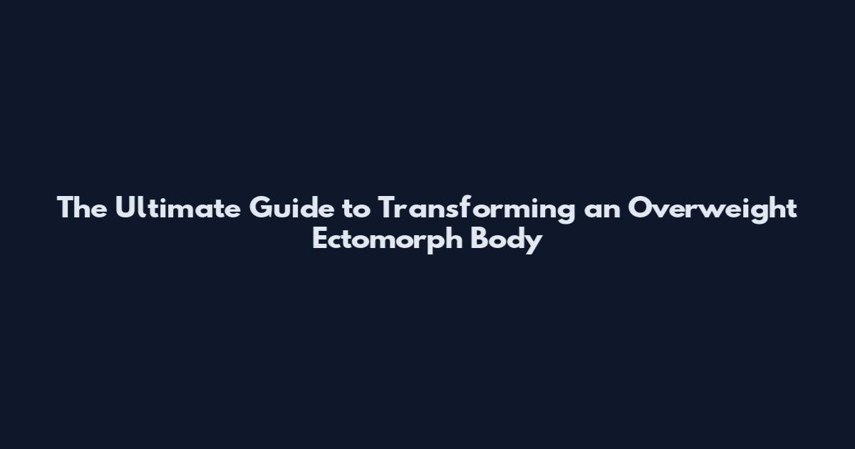 The Ultimate Guide to Transforming an Overweight Ectomorph Body