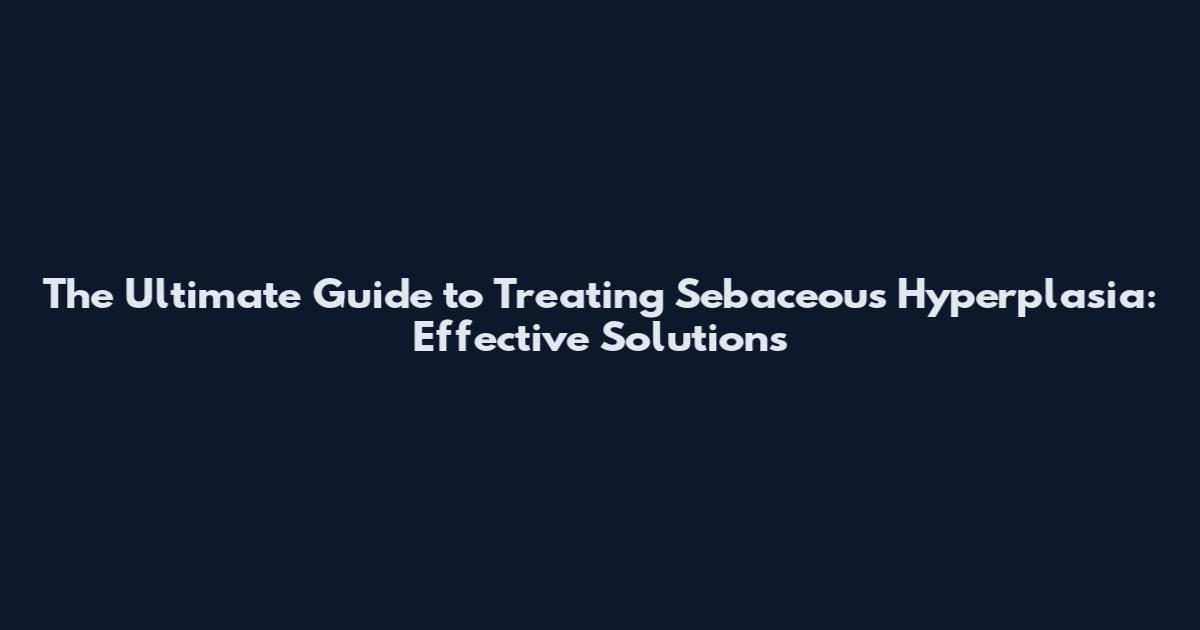 The Ultimate Guide to Treating Sebaceous Hyperplasia: Effective Solutions