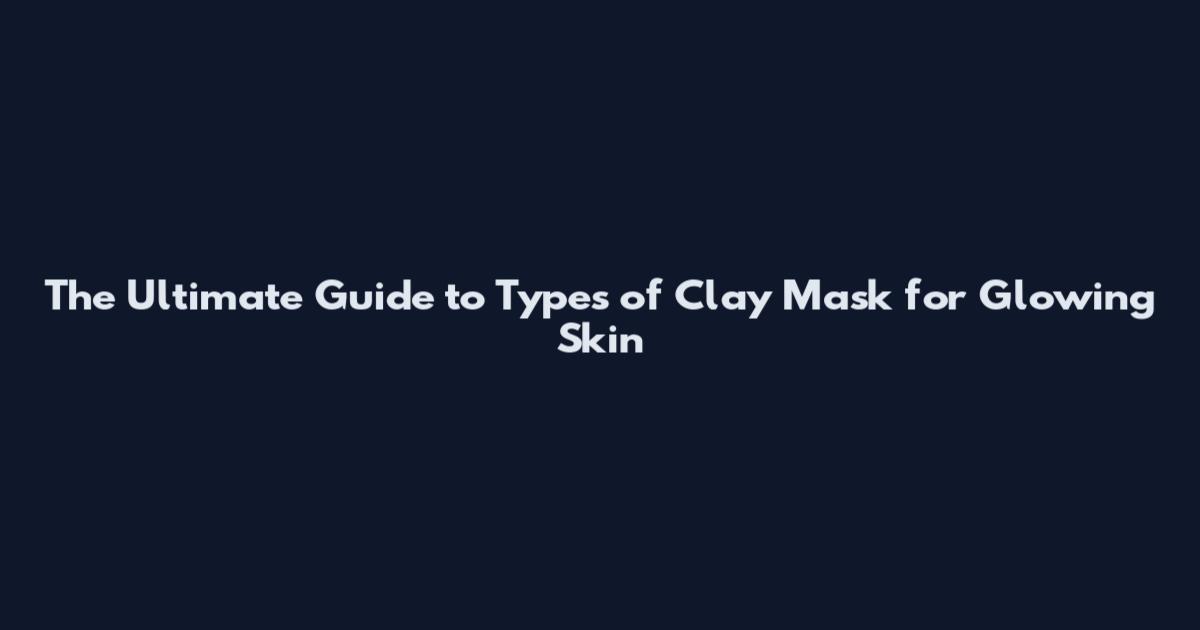 The Ultimate Guide to Types of Clay Mask for Glowing Skin