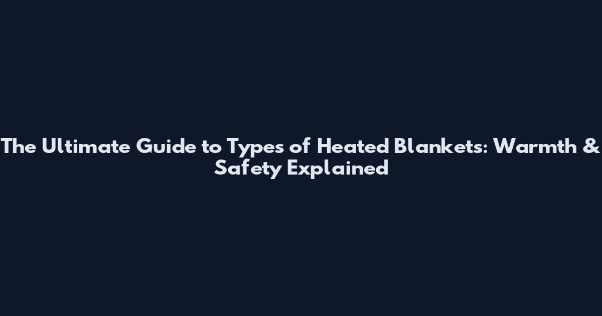 The Ultimate Guide to Types of Heated Blankets: Warmth & Safety Explained