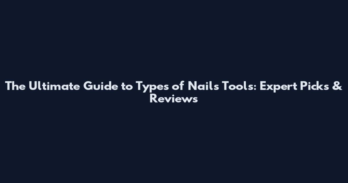 The Ultimate Guide to Types of Nails Tools: Expert Picks & Reviews