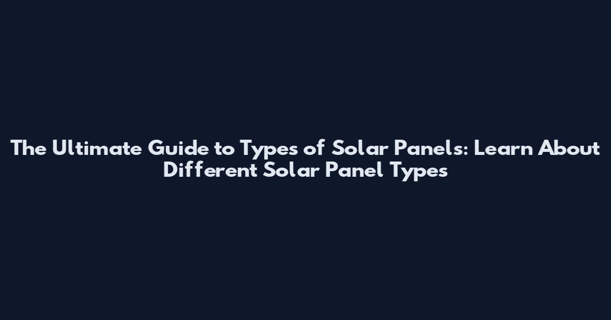 The Ultimate Guide to Types of Solar Panels: Learn About Different Solar Panel Types