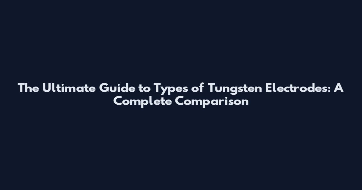 The Ultimate Guide to Types of Tungsten Electrodes: A Complete Comparison