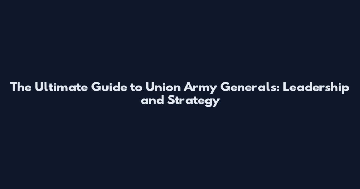 The Ultimate Guide to Union Army Generals: Leadership and Strategy