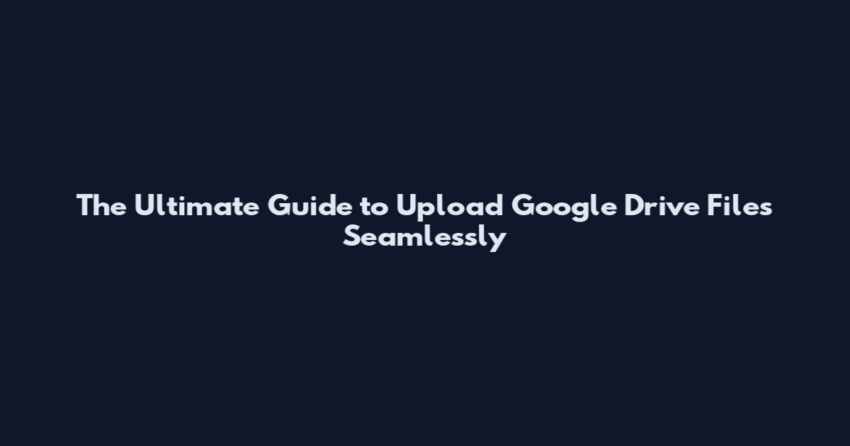 The Ultimate Guide to Upload Google Drive Files Seamlessly