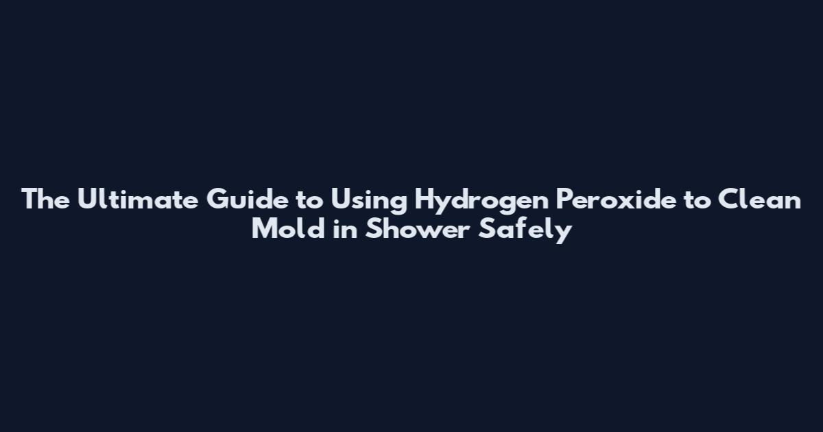 The Ultimate Guide to Using Hydrogen Peroxide to Clean Mold in Shower Safely