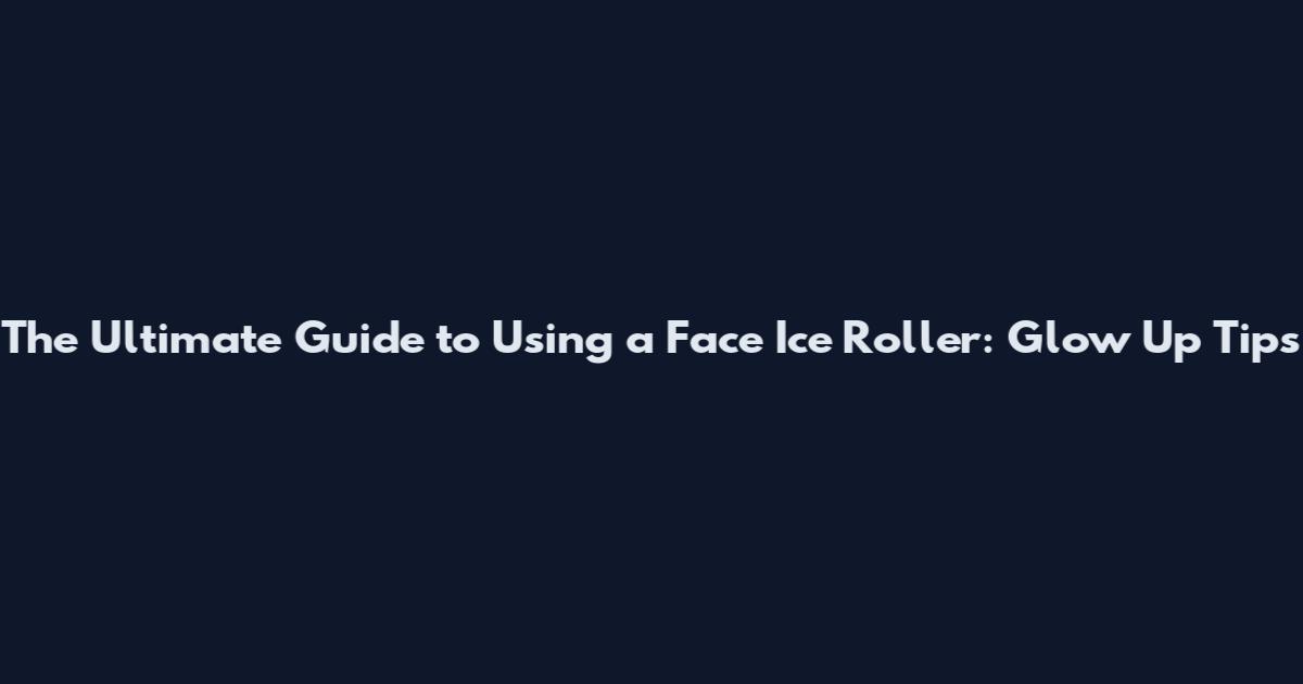 The Ultimate Guide to Using a Face Ice Roller: Glow Up Tips