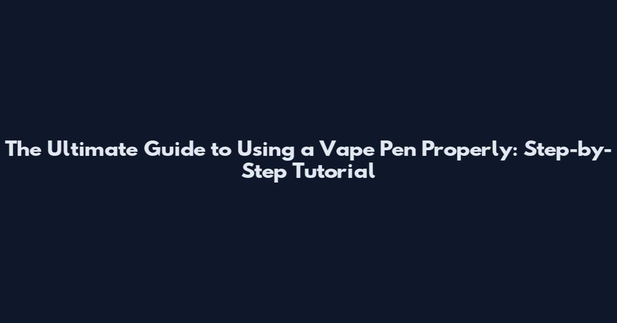 The Ultimate Guide to Using a Vape Pen Properly: Step-by-Step Tutorial
