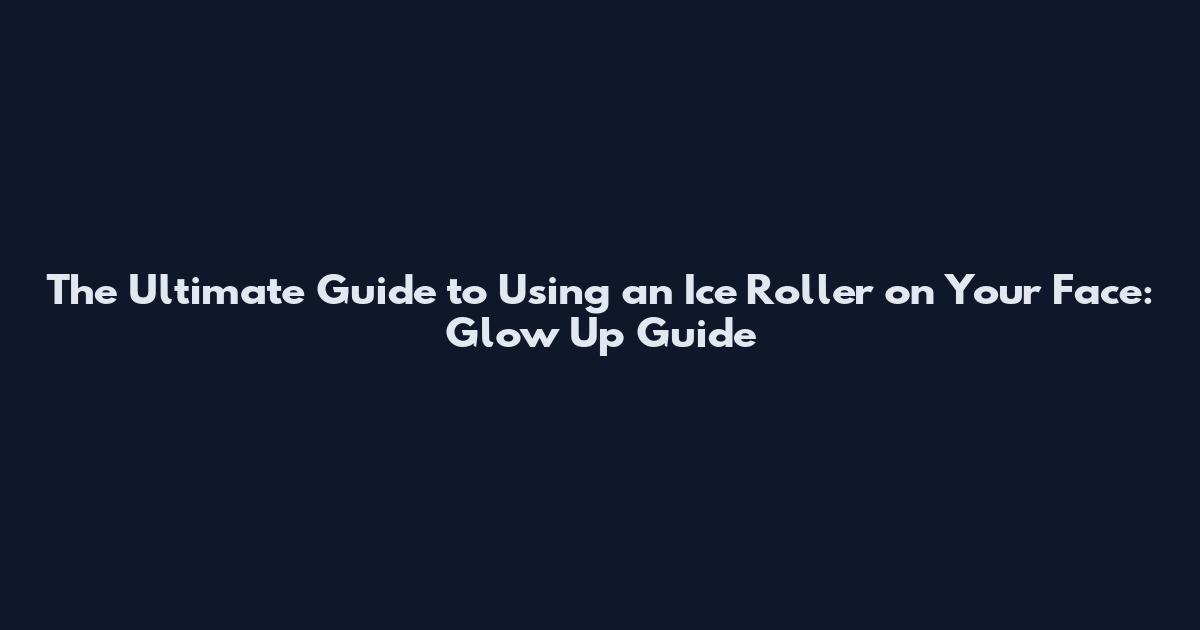 The Ultimate Guide to Using an Ice Roller on Your Face: Glow Up Guide