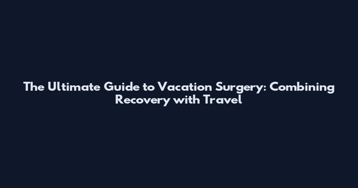 The Ultimate Guide to Vacation Surgery: Combining Recovery with Travel