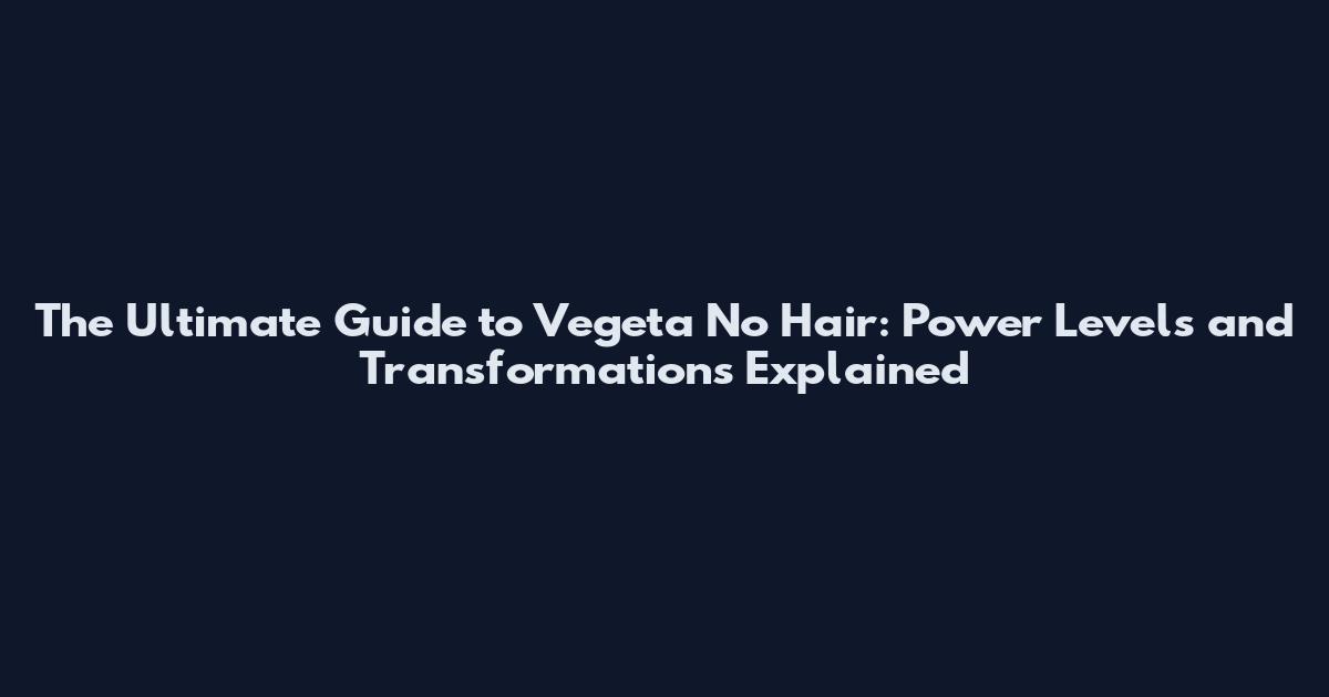 The Ultimate Guide to Vegeta No Hair: Power Levels and Transformations Explained