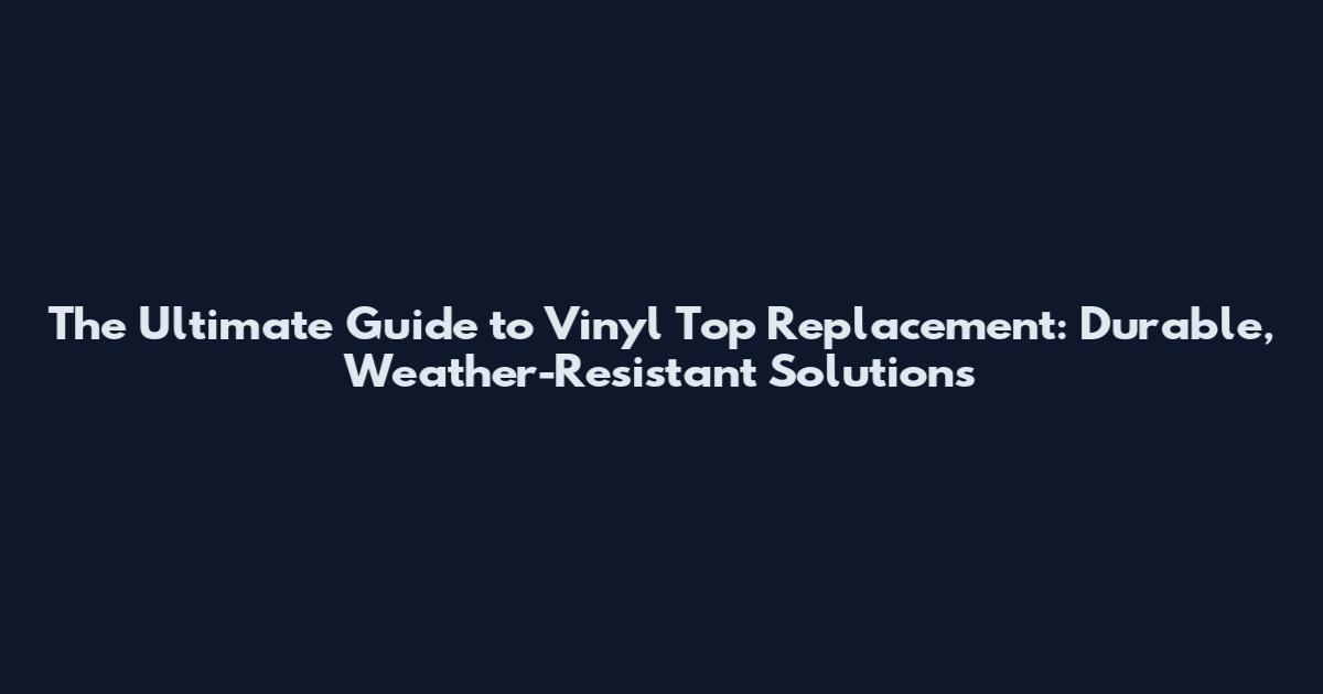 The Ultimate Guide to Vinyl Top Replacement: Durable, Weather-Resistant Solutions