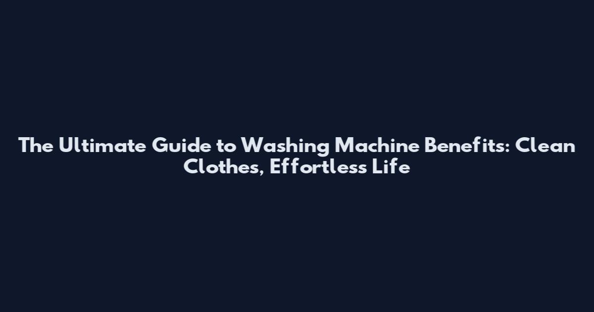 The Ultimate Guide to Washing Machine Benefits: Clean Clothes, Effortless Life