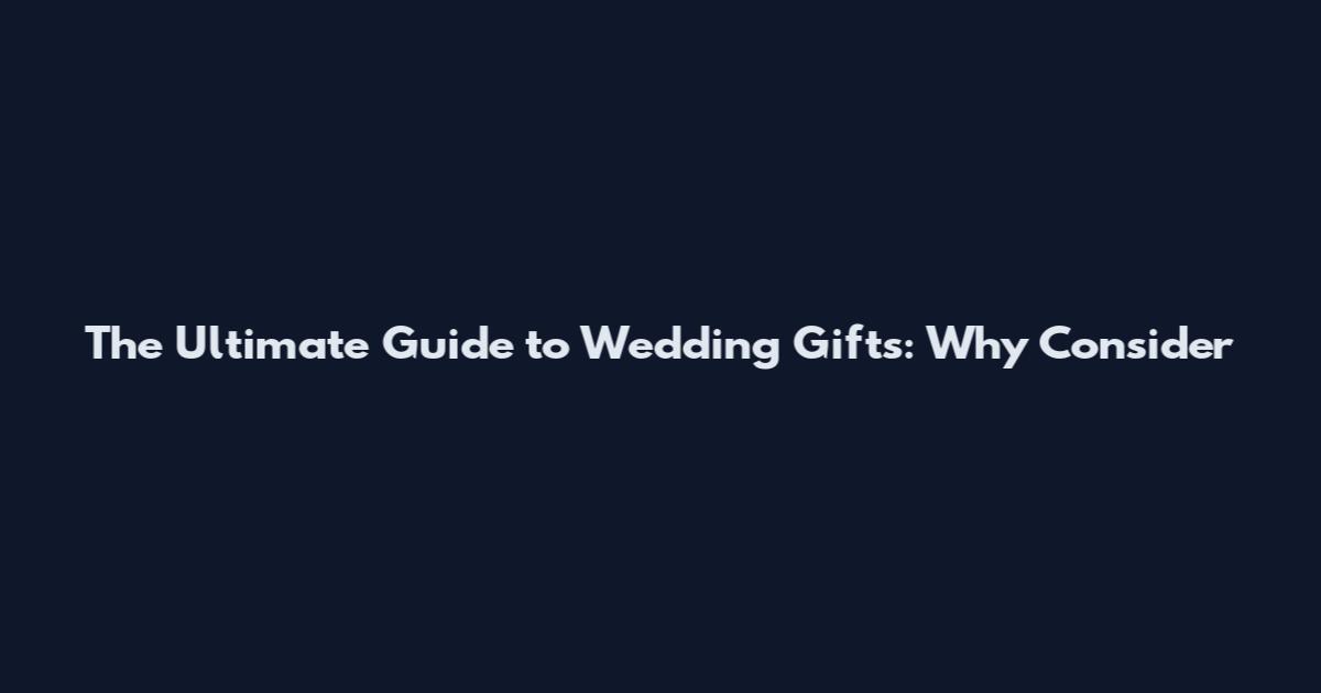 The Ultimate Guide to Wedding Gifts: Why Consider