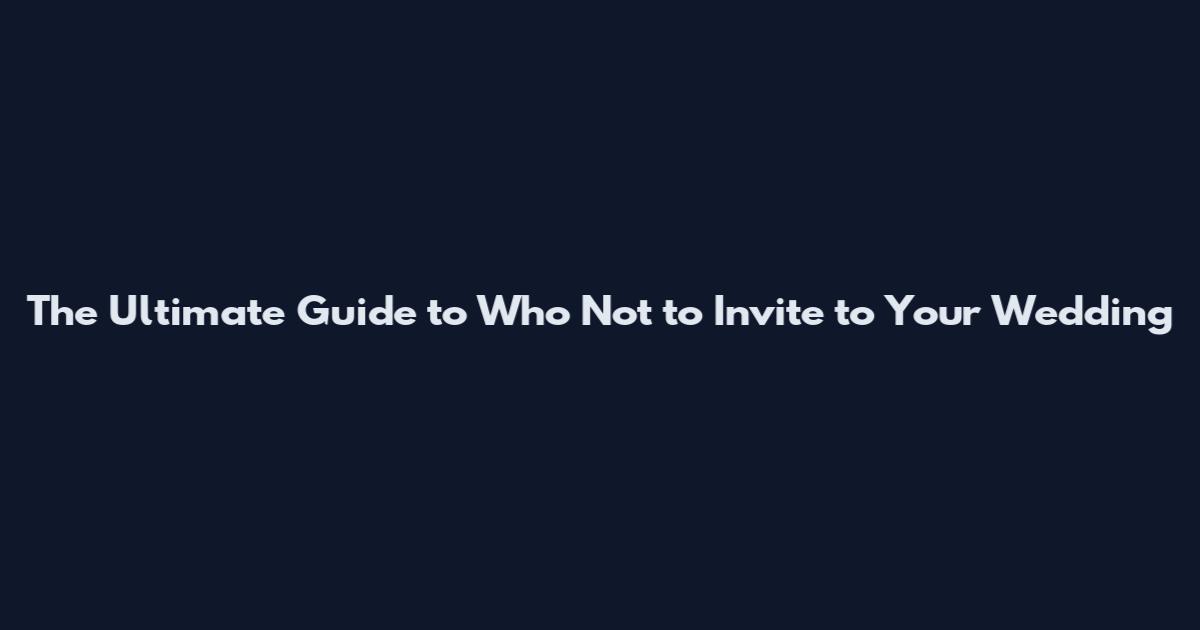 The Ultimate Guide to Who Not to Invite to Your Wedding