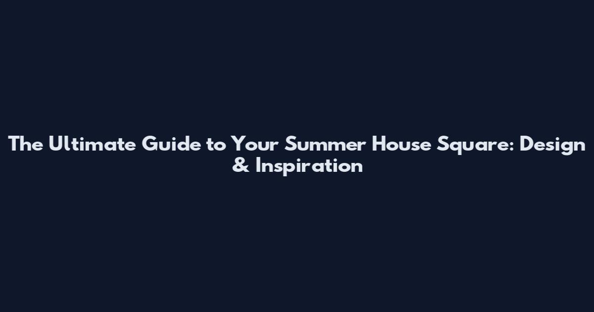 The Ultimate Guide to Your Summer House Square: Design & Inspiration