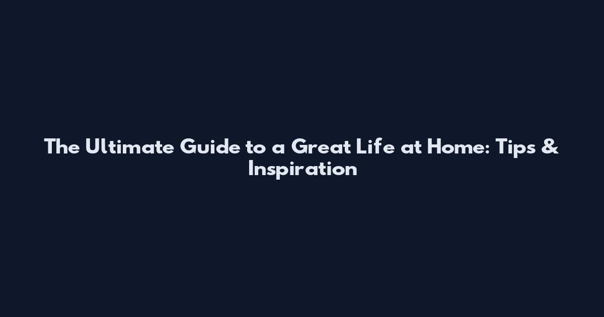 The Ultimate Guide to a Great Life at Home: Tips & Inspiration