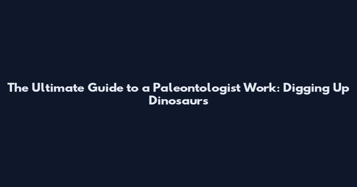 The Ultimate Guide to a Paleontologist Work: Digging Up Dinosaurs