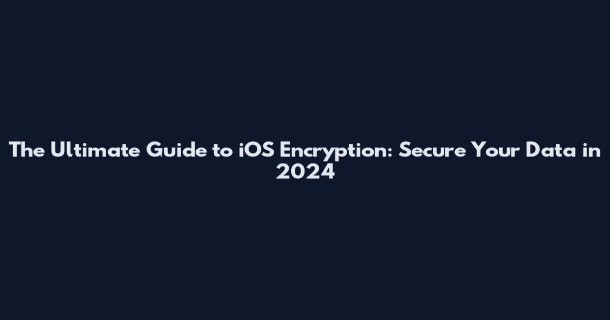 The Ultimate Guide to iOS Encryption: Secure Your Data in 2024