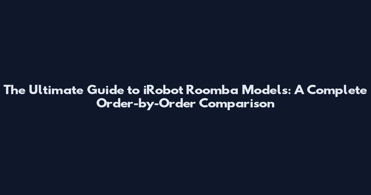 The Ultimate Guide to iRobot Roomba Models: A Complete Order-by-Order Comparison