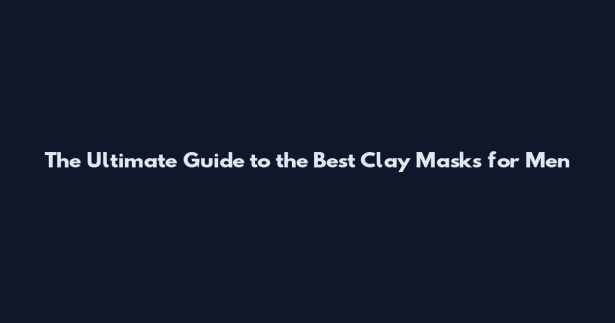 The Ultimate Guide to the Best Clay Masks for Men