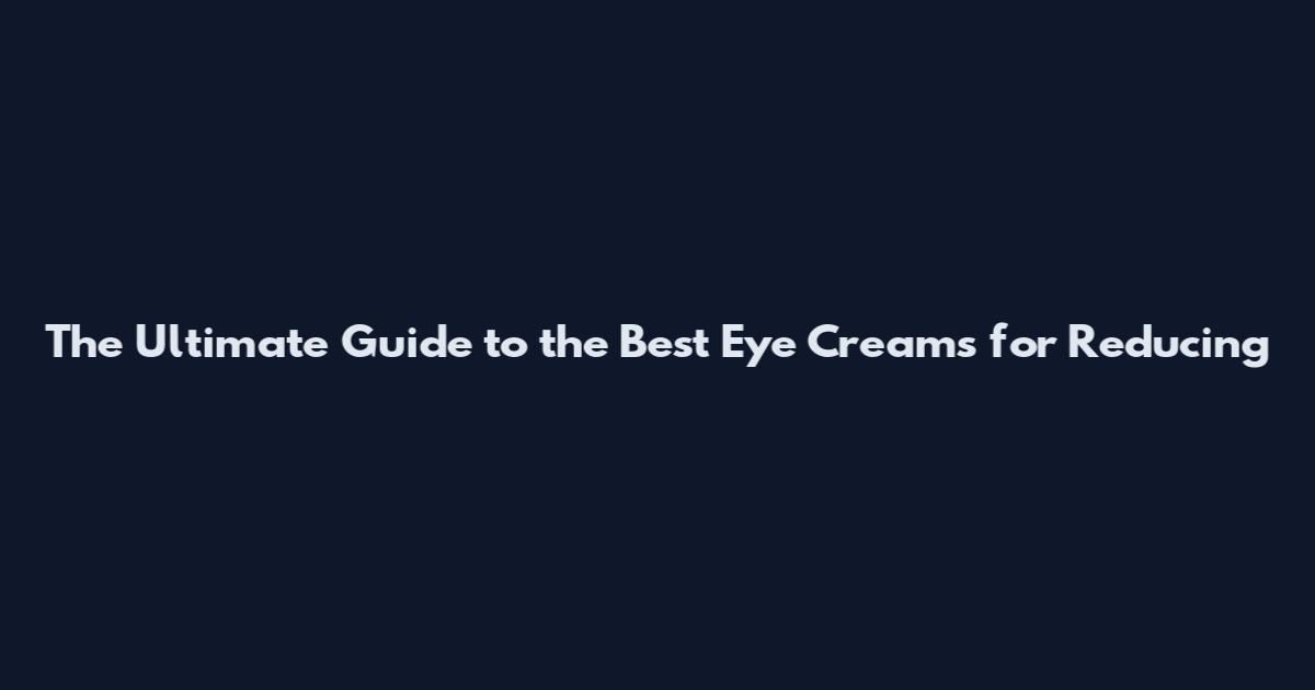 The Ultimate Guide to the Best Eye Creams for Reducing